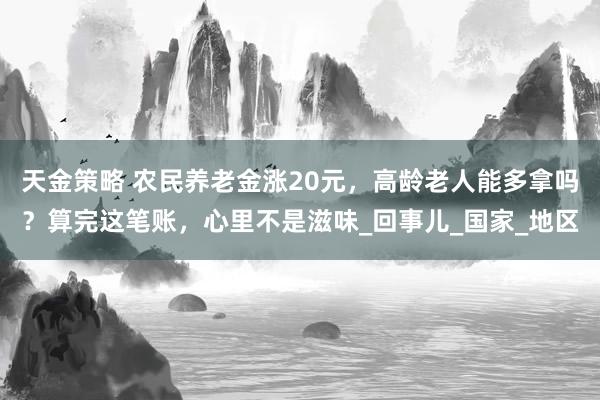 天金策略 农民养老金涨20元，高龄老人能多拿吗？算完这笔账，心里不是滋味_回事儿_国家_地区