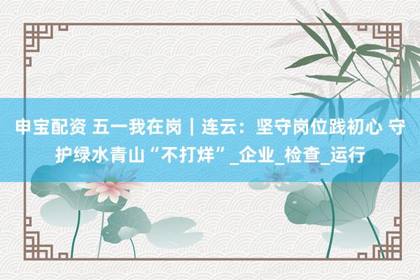 申宝配资 五一我在岗｜连云：坚守岗位践初心 守护绿水青山“不打烊”_企业_检查_运行