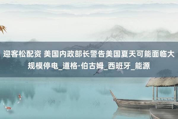 迎客松配资 美国内政部长警告美国夏天可能面临大规模停电_道格·伯古姆_西班牙_能源