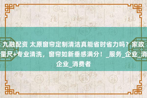 九融配资 太原窗帘定制清洁真能省时省力吗？家政上门量尺+专业清洗，窗帘如新垂感满分！_服务_企业_消费者