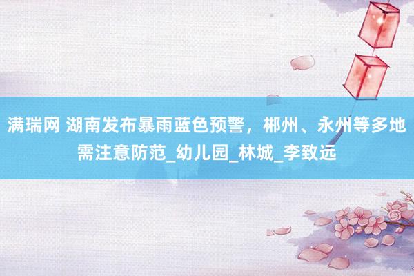 满瑞网 湖南发布暴雨蓝色预警，郴州、永州等多地需注意防范_幼儿园_林城_李致远