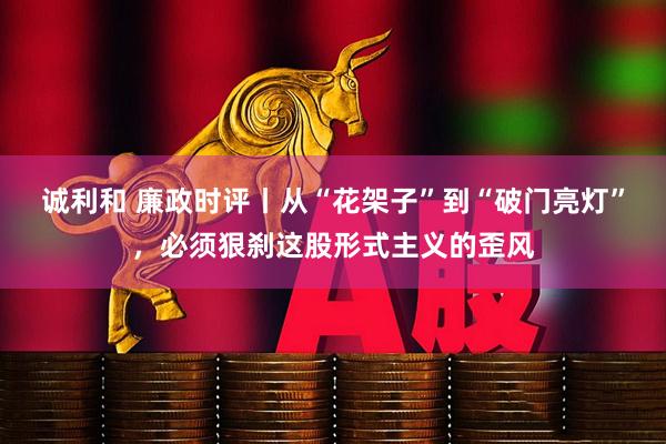 诚利和 廉政时评丨从“花架子”到“破门亮灯”，必须狠刹这股形式主义的歪风