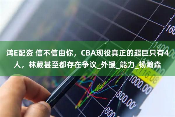 鸿E配资 信不信由你，CBA现役真正的超巨只有4人，林葳甚至都存在争议_外援_能力_杨瀚森