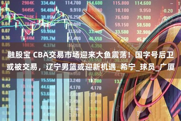 融股宝 CBA交易市场迎来大鱼震荡！国字号后卫或被交易，辽宁男篮或迎新机遇_希宁_球员_广厦