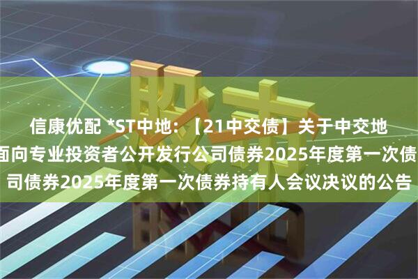 信康优配 *ST中地: 【21中交债】关于中交地产股份有限公司2021年面向专业投资者公开发行公司债券2025年度第一次债券持有人会议决议的公告