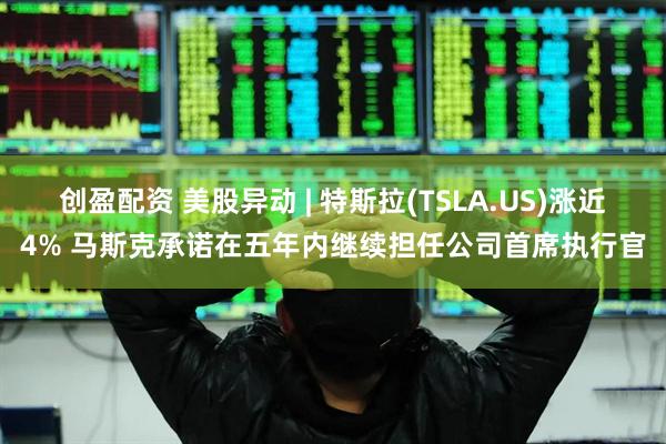 创盈配资 美股异动 | 特斯拉(TSLA.US)涨近4% 马斯克承诺在五年内继续担任公司首席执行官