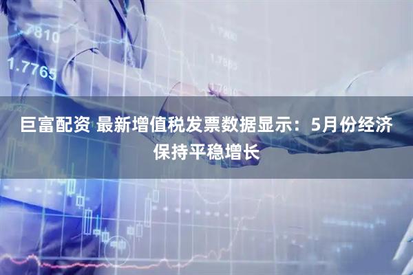 巨富配资 最新增值税发票数据显示：5月份经济保持平稳增长