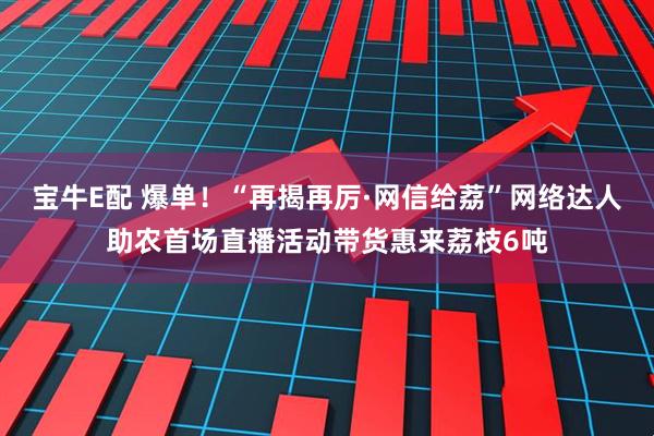 宝牛E配 爆单！“再揭再厉·网信给荔”网络达人助农首场直播活动带货惠来荔枝6吨
