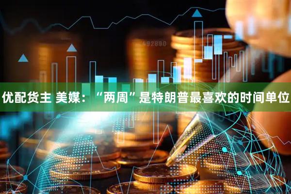 优配货主 美媒：“两周”是特朗普最喜欢的时间单位