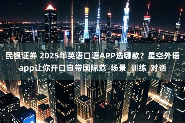 民银证券 2025年英语口语APP选哪款？星空外语app让你开口自带国际范_场景_训练_对话