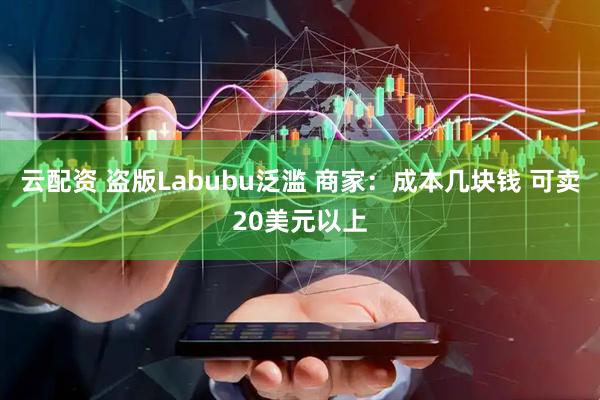 云配资 盗版Labubu泛滥 商家：成本几块钱 可卖20美元以上