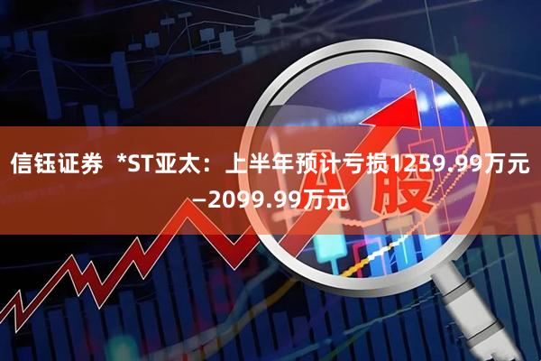 信钰证券  *ST亚太：上半年预计亏损1259.99万元—2099.99万元