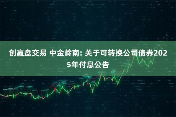 创赢盘交易 中金岭南: 关于可转换公司债券2025年付息公告