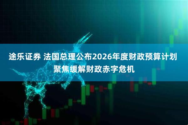 途乐证券 法国总理公布2026年度财政预算计划 聚焦缓解财政赤字危机