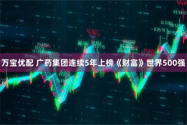 万宝优配 广药集团连续5年上榜《财富》世界500强