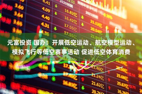 元富投资 国办：开展低空运动、航空模型运动、模拟飞行等低空赛事活动 促进低空体育消费