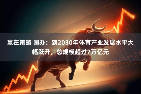 赢在策略 国办：到2030年体育产业发展水平大幅跃升，总规模超过7万亿元