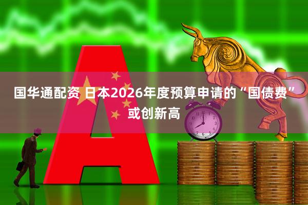 国华通配资 日本2026年度预算申请的“国债费”或创新高