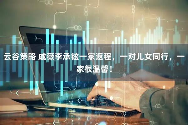 云谷策略 戚薇李承铉一家返程，一对儿女同行，一家很温馨！