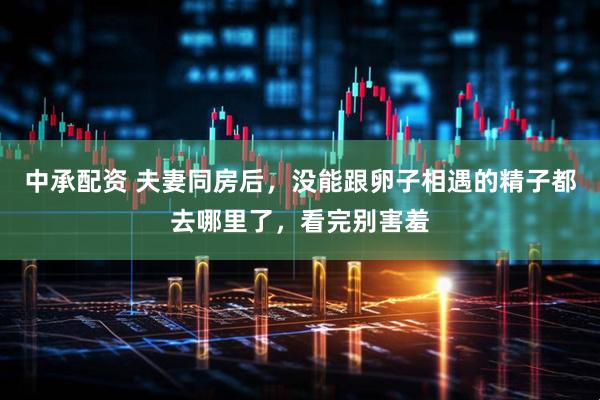 中承配资 夫妻同房后，没能跟卵子相遇的精子都去哪里了，看完别害羞